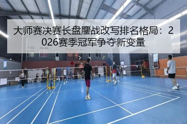 大师赛决赛长盘鏖战改写排名格局：2026赛季冠军争夺新变量